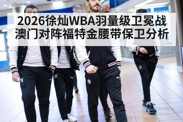 2026徐灿WBA羽量级卫冕战澳门对阵福特金腰带保卫分析